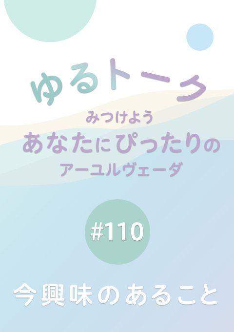 ゆるトーク 〜みつけよう、あなたにぴったりのアーユルヴェーダ〜 #110　今興味のあること