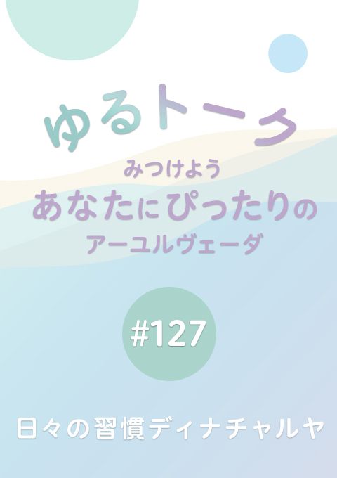 ゆるトーク 〜みつけよう、あなたにぴったりのアーユルヴェーダ〜 #127　日々の習慣ディナチャルヤ